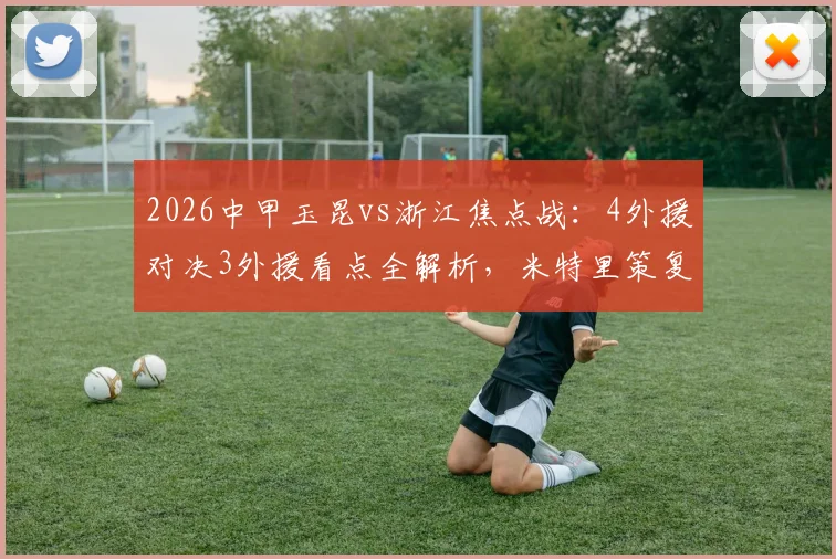 2026中甲玉昆vs浙江焦点战:4外援对决3外援看点全解析,米特里策复出与王钰栋首发成关键