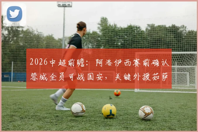 2026中超前瞻：阿洛伊西赛前确认蓉城全员可战国安，关键外援茹萨归队出战