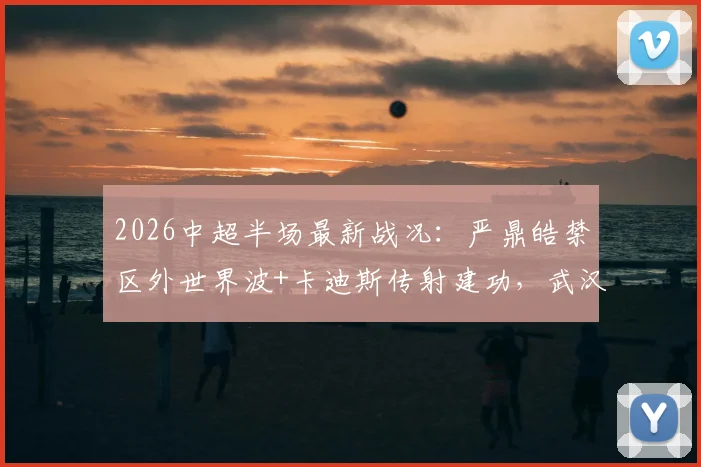 2026中超半场最新战况:严鼎皓禁区外世界波+卡迪斯传射建功,武汉三镇暂时领先辽宁队