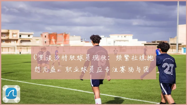 C罗谈沙特联球员现状:频繁社媒抱怨无益,职业球员应专注赛场与团队精神