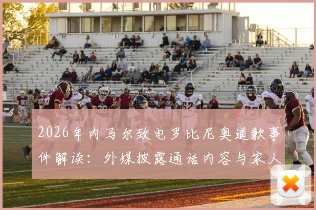 2026年内马尔致电罗比尼奥道歉事件解读：外媒披露通话内容与家人回应细节