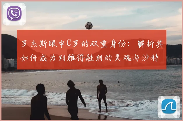 罗杰斯眼中C罗的双重身份：解析其如何成为利雅得胜利的灵魂与沙特足球2026年的门面担当