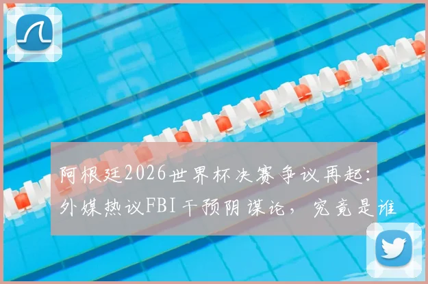 阿根廷2026世界杯决赛争议再起：外媒热议FBI干预阴谋论，究竟是谁在制造输球黑幕说法？