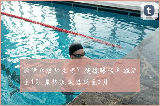 诺伊尔续约生变？德媒曝谈判推迟至4月 最终决定恐延至5月