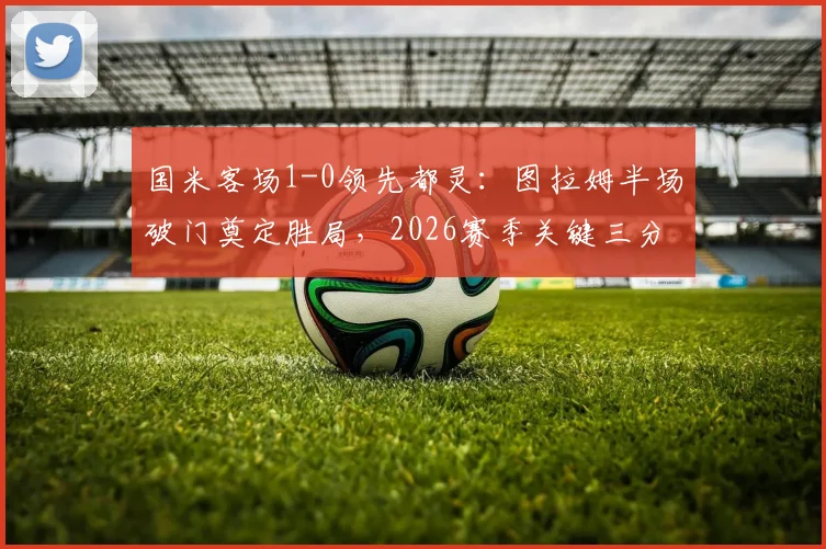 国米客场1-0领先都灵：图拉姆半场破门奠定胜局，2026赛季关键三分稳了？