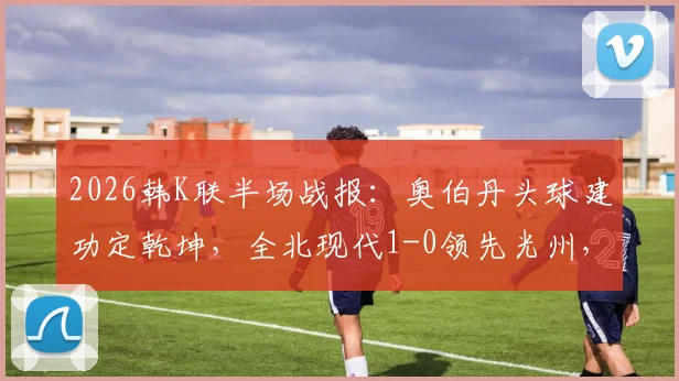 2026韩K联半场战报：奥伯丹头球建功定乾坤，全北现代1-0领先光州，附高清进球视频回顾