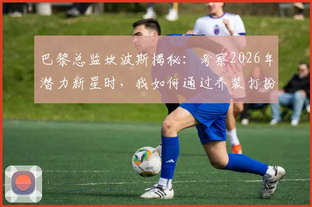 巴黎总监坎波斯揭秘:考察2026年潜力新星时,我如何通过乔装打扮避免被发现