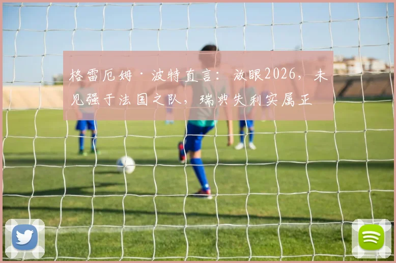 格雷厄姆·波特直言:放眼2026,未见强于法国之队,瑞典失利实属正常,深度剖析高卢雄鸡统治力