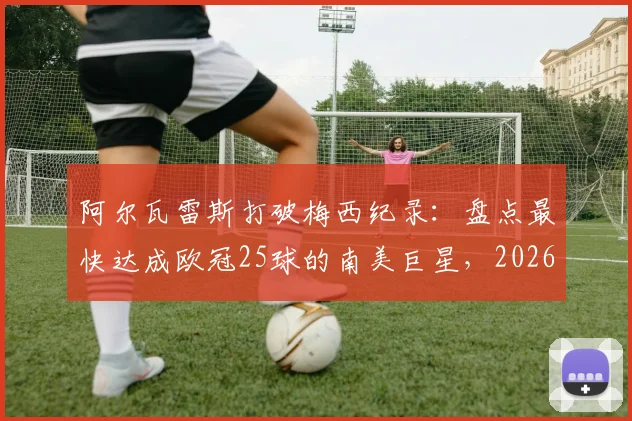 阿尔瓦雷斯打破梅西纪录：盘点最快达成欧冠25球的南美巨星，2026年最新数据对比