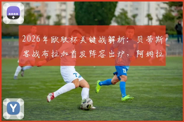 2026年欧联杯关键战解析:贝蒂斯客战布拉加首发阵容出炉,阿姆拉巴特坐镇中场,库乔冲锋,安东尼为何替补待命?