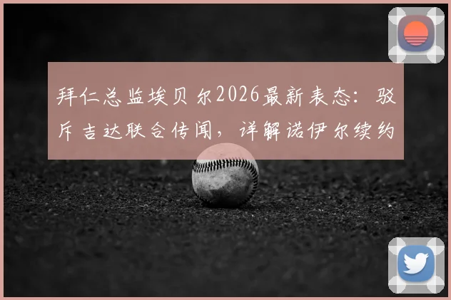 拜仁总监埃贝尔2026最新表态:驳斥吉达联合传闻,详解诺伊尔续约谈判内情与门将位置未来规划