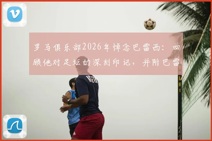 罗马俱乐部2026年悼念巴雷西:回顾他对足坛的深刻印记,并附巴雷西职业生涯关键数据与罗马的渊源梳理