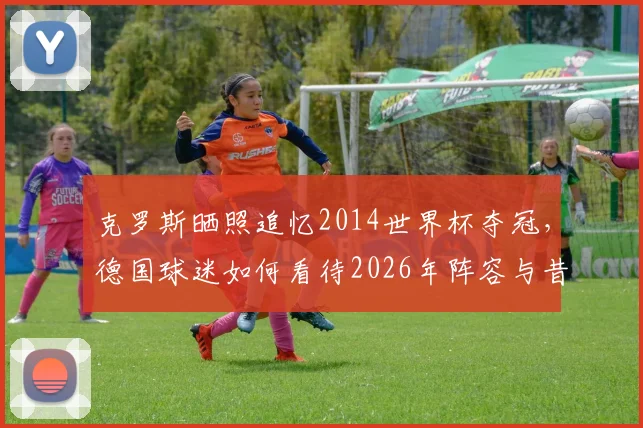 克罗斯晒照追忆2014世界杯夺冠,德国球迷如何看待2026年阵容与昔日辉煌?附夺冠成员现状盘点