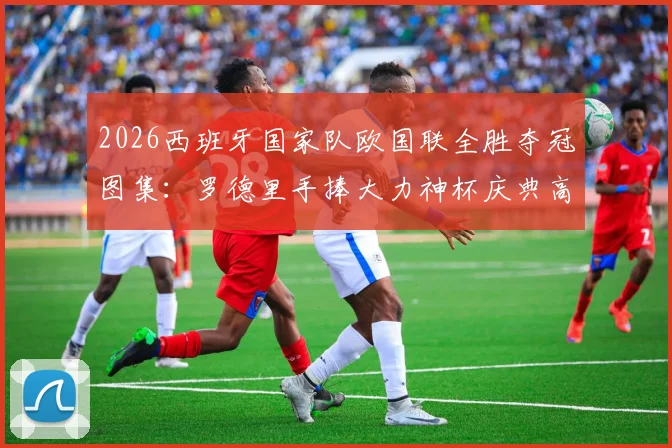 2026西班牙国家队欧国联全胜夺冠图集：罗德里手捧大力神杯庆典高清照，胜利巡游现场精彩瞬间全收录