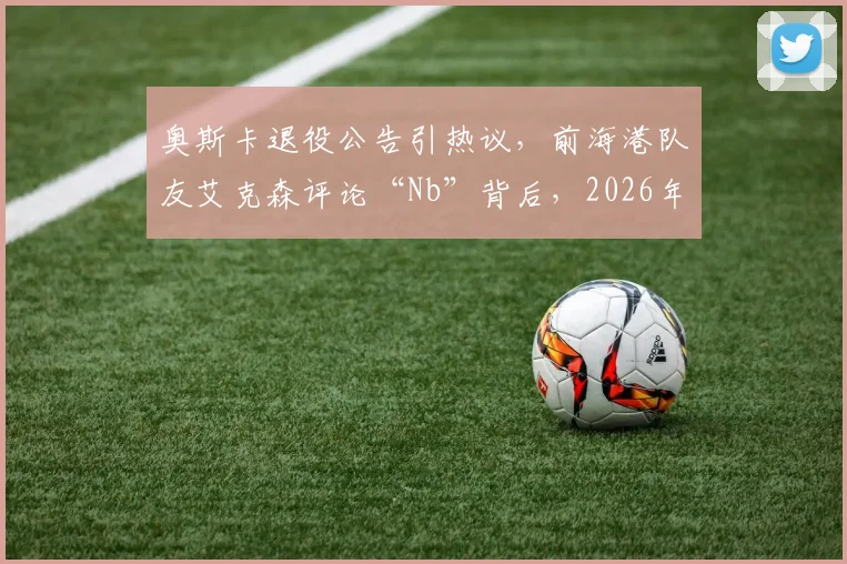 奥斯卡退役公告引热议，前海港队友艾克森评论“Nb”背后，2026年中超归化球员现状如何？