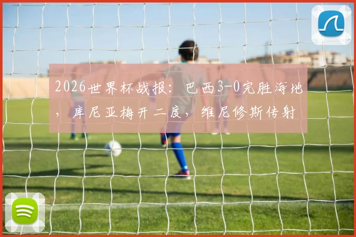 2026世界杯战报：巴西3-0完胜海地，库尼亚梅开二度，维尼修斯传射建功亮点回顾