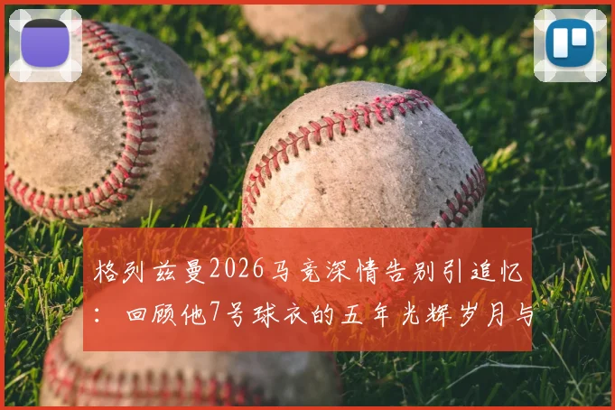 格列兹曼2026马竞深情告别引追忆:回顾他7号球衣的五年光辉岁月与感人瞬间