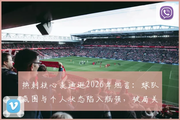 热刺核心麦迪逊2026年坦言：球队氛围与个人状态陷入瓶颈，破局关键点与未来展望分析