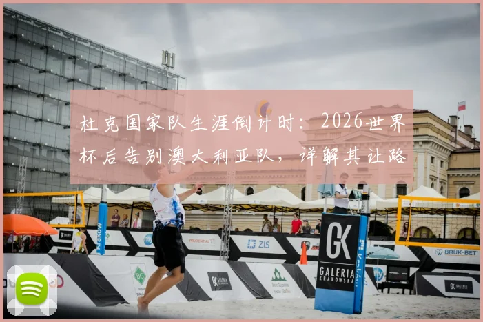杜克国家队生涯倒计时：2026世界杯后告别澳大利亚队，详解其让路年轻球员的决定与深远影响