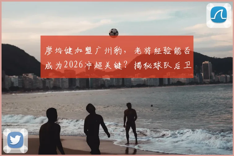 廖均健加盟广州豹，老将经验能否成为2026冲超关键？揭秘球队后卫线新变化