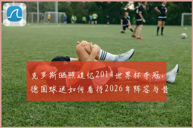 克罗斯晒照追忆2014世界杯夺冠，德国球迷如何看待2026年阵容与昔日辉煌？附夺冠成员现状盘点