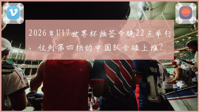 2026年U17世界杯抽签今晚22点举行,位列第四档的中国队会碰上谁?小组赛前景全面解读
