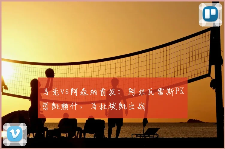 马竞vs阿森纳首发:阿尔瓦雷斯PK哲凯赖什,马杜埃凯出战
