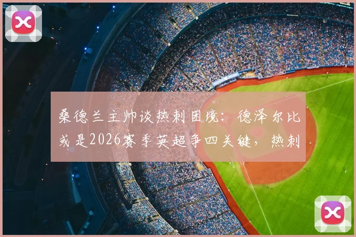 桑德兰主帅谈热刺困境：德泽尔比或是2026赛季英超争四关键，热刺阵容实力解析