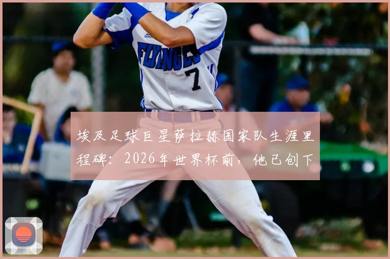埃及足球巨星萨拉赫国家队生涯里程碑:2026年世界杯前,他已创下世界杯与非洲杯合计28场出场纪录