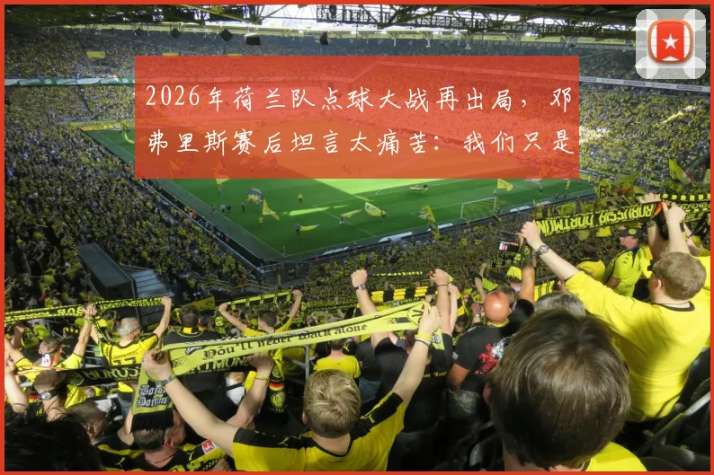 2026年荷兰队点球大战再出局,邓弗里斯赛后坦言太痛苦:我们只是运气不好
