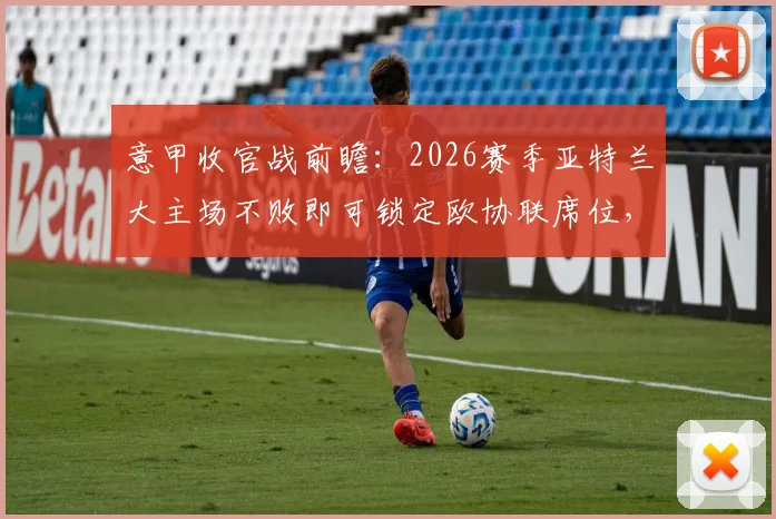 意甲收官战前瞻:2026赛季亚特兰大主场不败即可锁定欧协联席位,挑战客战能力强劲的博洛尼亚
