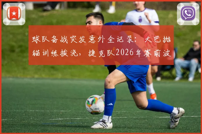 球队备战突发意外全记录：大巴抛锚训练挨浇，捷克队2026年赛前波折引发行业思考