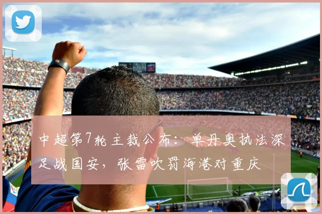 中超第7轮主裁公布:单丹奥执法深足战国安,张雷吹罚海港对重庆