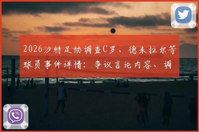 2026沙特足协调查C罗、德米拉尔等球员事件详情：争议言论内容、调查程序及潜在处罚结果解读
