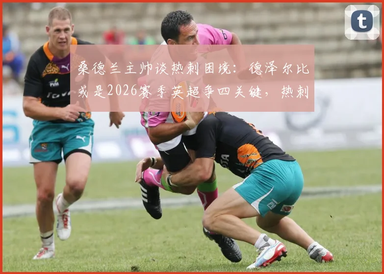 桑德兰主帅谈热刺困境:德泽尔比或是2026赛季英超争四关键,热刺阵容实力解析