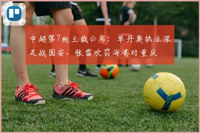 中超第7轮主裁公布：单丹奥执法深足战国安，张雷吹罚海港对重庆