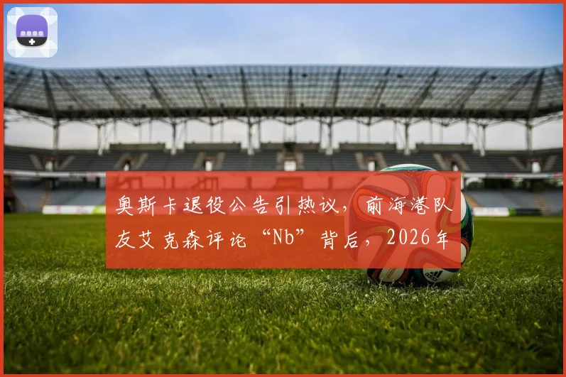 奥斯卡退役公告引热议，前海港队友艾克森评论“Nb”背后，2026年中超归化球员现状如何？