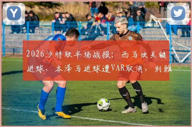 2026沙特联半场战报：西马坎关键进球，本泽马进球遭VAR取消，利雅得胜利暂1-0领先新月
