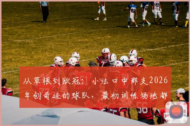 从草根到欧冠:小法口中那支2026年创奇迹的球队,最初训练场地都没有