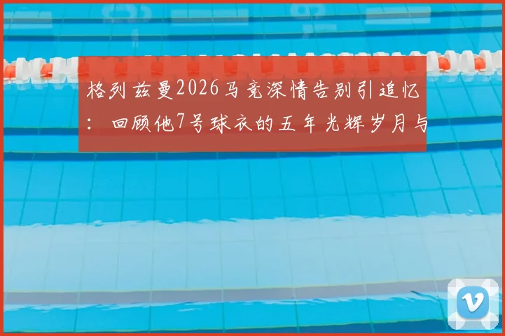 格列兹曼2026马竞深情告别引追忆：回顾他7号球衣的五年光辉岁月与感人瞬间