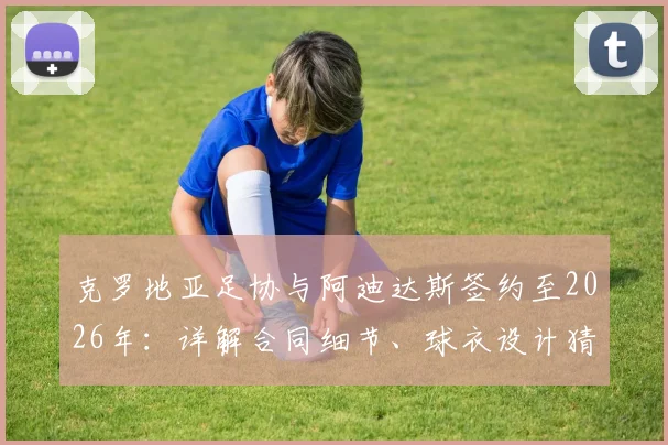 克罗地亚足协与阿迪达斯签约至2026年：详解合同细节、球衣设计猜测及对格子军团未来的影响