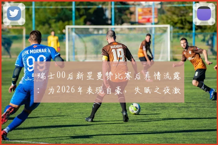 瑞士00后新星曼赞比赛后真情流露：为2026年表现自豪，失眠之夜激励全队