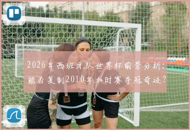 2026年西班牙队世界杯前景分析：能否复制2010年加时赛夺冠奇迹？深度对比阵容与战术