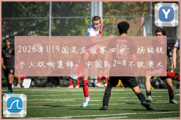 2026年U19国足友谊赛回放:杨铭锐个人双响集锦,中国队2-4不敌澳大利亚队