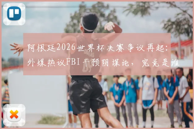 阿根廷2026世界杯决赛争议再起:外媒热议FBI干预阴谋论,究竟是谁在制造输球黑幕说法?
