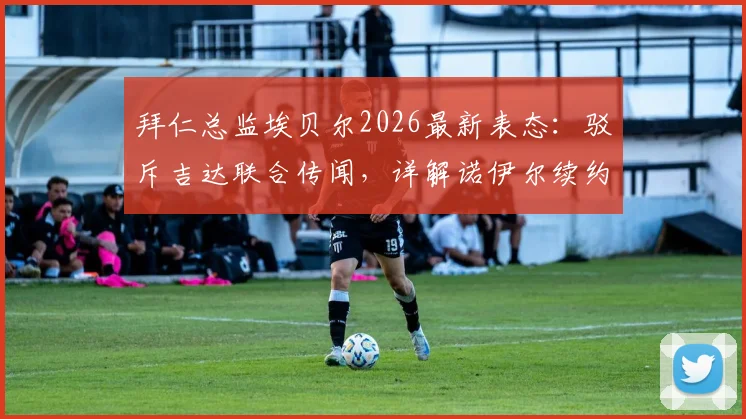 拜仁总监埃贝尔2026最新表态：驳斥吉达联合传闻，详解诺伊尔续约谈判内情与门将位置未来规划