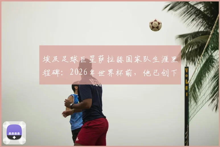 埃及足球巨星萨拉赫国家队生涯里程碑：2026年世界杯前，他已创下世界杯与非洲杯合计28场出场纪录