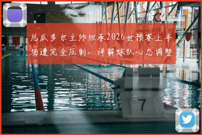 厄瓜多尔主帅坦承2026世预赛上半场遭完全压制，详解球队心态调整与赛后反思要点