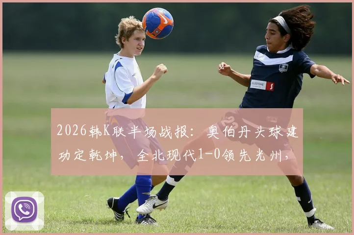 2026韩K联半场战报:奥伯丹头球建功定乾坤,全北现代1-0领先光州,附高清进球视频回顾