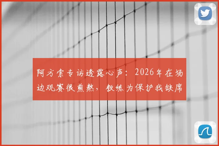 阿方索专访透露心声:2026年在场边观赛很煎熬,教练为保护我缺席小组赛